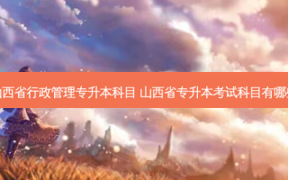 山西省行政管理专升本科目 山西省专升本考试科目有哪些