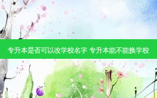 专升本是否可以改学校名字 专升本能不能换学校