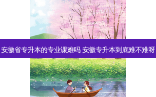安徽省专升本的专业课难吗 安徽专升本到底难不难呀