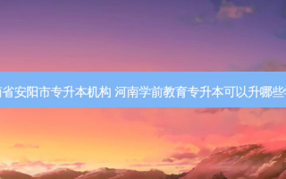 河南省安阳市专升本机构 河南学前教育专升本可以升哪些学校