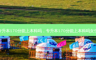 专升本170分能上本科吗，专升本170分能上本科吗女生
