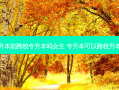专升本能跨校专升本吗女生 专升本可以跨校升本吗