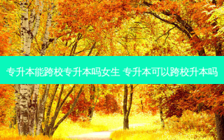 专升本能跨校专升本吗女生 专升本可以跨校升本吗