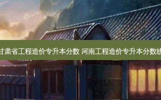 甘肃省工程造价专升本分数 河南工程造价专升本分数线