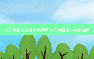 专升本跟体育课有关吗吗 专升本跟专业有关系吗