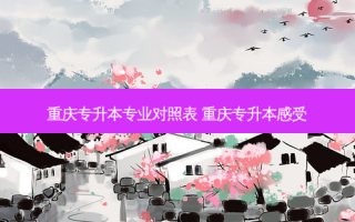 重庆专升本专业对照表 重庆专升本感受