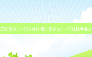 重庆医药类专升本试卷真题 重庆医专专升本可以报考哪些学校