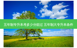 五年制专升本考多少分能过 五年制大专升本条件