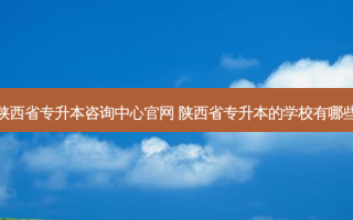 陕西省专升本咨询中心官网 陕西省专升本的学校有哪些