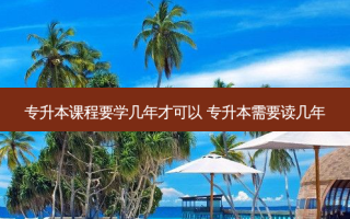 专升本课程要学几年才可以 专升本需要读几年