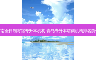 济南全日制寄宿专升本机构 青岛专升本培训机构排名前十