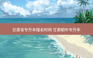 甘肃省专升本报名时间 甘肃明年专升本