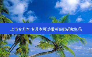 上市专升本 专升本可以报考在职研究生吗