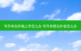 专升本在外地上学怎么办 专升本想去外省怎么办