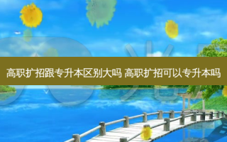 高职扩招跟专升本区别大吗 高职扩招可以专升本吗