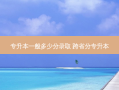 专升本一般多少分录取 跨省分专升本