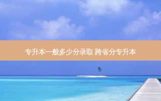 专升本一般多少分录取 跨省分专升本
