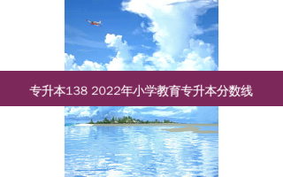 专升本138 2022年小学教育专升本分数线