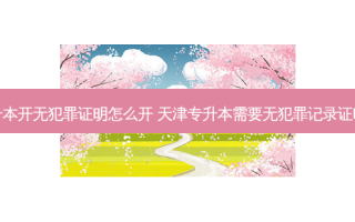 专升本开无犯罪证明怎么开 天津专升本需要无犯罪记录证明吗