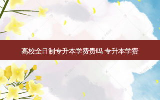 高校全日制专升本学费贵吗 专升本学费