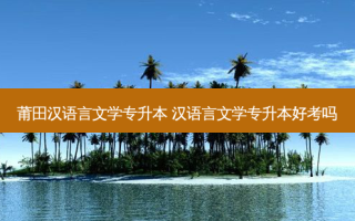 莆田汉语言文学专升本 汉语言文学专升本好考吗