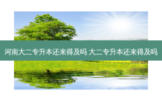 河南大二专升本还来得及吗 大二专升本还来得及吗
