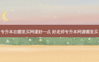 专升本在哪里买网课好一点 好老师专升本网课哪里买