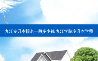 九江专升本报名一般多少钱 九江学院专升本学费
