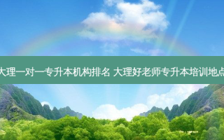 大理一对一专升本机构排名 大理好老师专升本培训地点