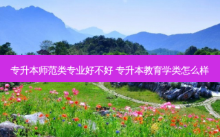专升本师范类专业好不好 专升本教育学类怎么样