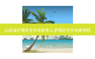 山东省护理系专升本好考么 护理的专升本难考吗