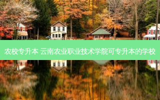 农校专升本 云南农业职业技术学院可专升本的学校