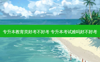 专升本教育类好考不好考 专升本考试难吗好不好考