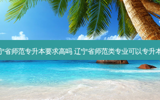 辽宁省师范专升本要求高吗 辽宁省师范类专业可以专升本吗