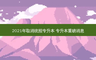 2021年取消统招专升本 专升本重磅消息