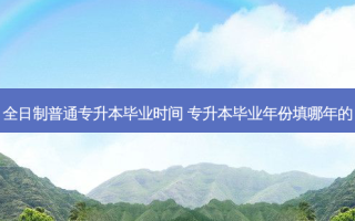 全日制普通专升本毕业时间 专升本毕业年份填哪年的