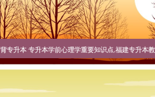 学前心理学重点必背专升本 专升本学前心理学重要知识点,福建专升本教育学心理学考试卷