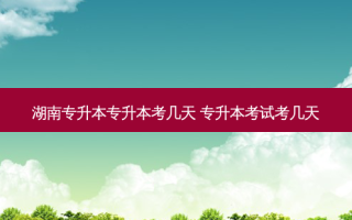 湖南专升本专升本考几天 专升本考试考几天