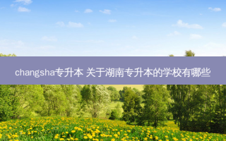 changsha专升本 关于湖南专升本的学校有哪些