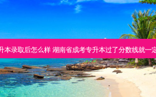 湖南省专升本录取后怎么样 湖南省成考专升本过了分数线就一定会录取吗
