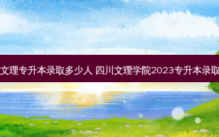 四川文理专升本录取多少人 四川文理学院2023专升本录取人数