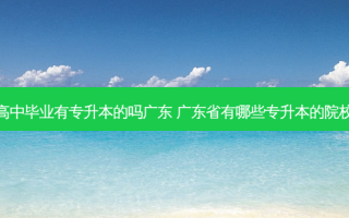 高中毕业有专升本的吗广东 广东省有哪些专升本的院校