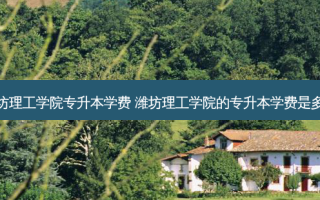 维坊理工学院专升本学费 潍坊理工学院的专升本学费是多少