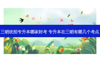三明统招专升本哪家好考 专升本在三明有哪几个考点