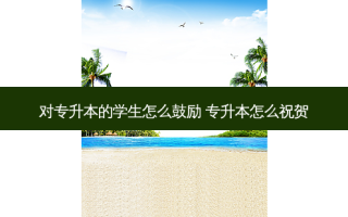 对专升本的学生怎么鼓励 专升本怎么祝贺