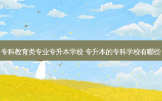 专科教育类专业专升本学校 专升本的专科学校有哪些
