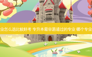 专升本专业怎么选比较好考 专升本 *** 容易通过的专业 哪个专业比较好考