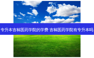 专升本吉林医药学院的学费 吉林医药学院有专升本吗