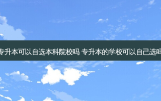 专升本可以自选本科院校吗 专升本的学校可以自己选吗