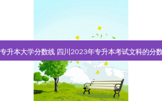 四川文科专升本大学分数线 四川2023年专升本考试文科的分数线多少呀